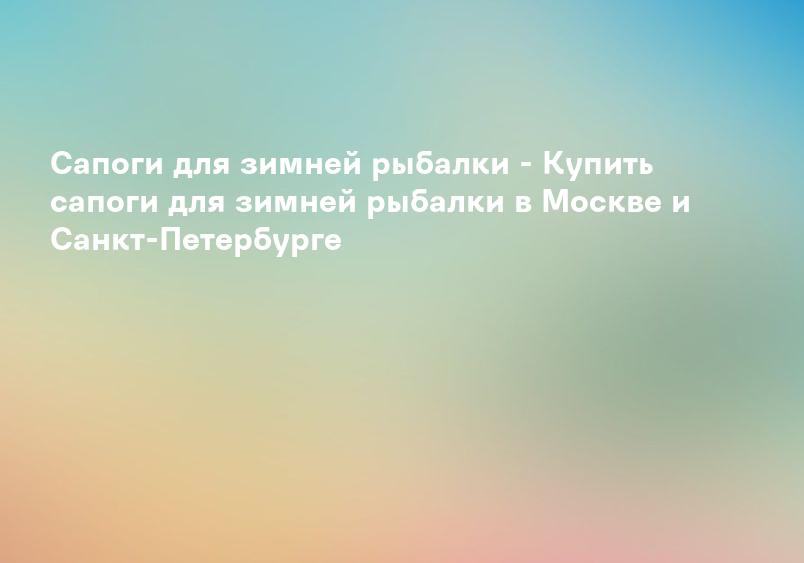 Сапоги для зимней рыбалки - Купить сапоги для зимней рыбалки в Москве и Санкт-Петербурге