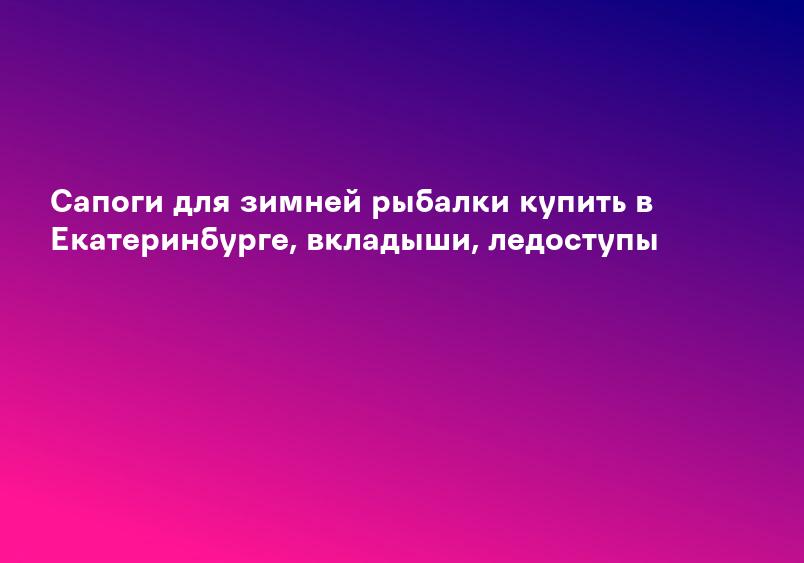 Сапоги для зимней рыбалки купить в Екатеринбурге, вкладыши, ледоступы