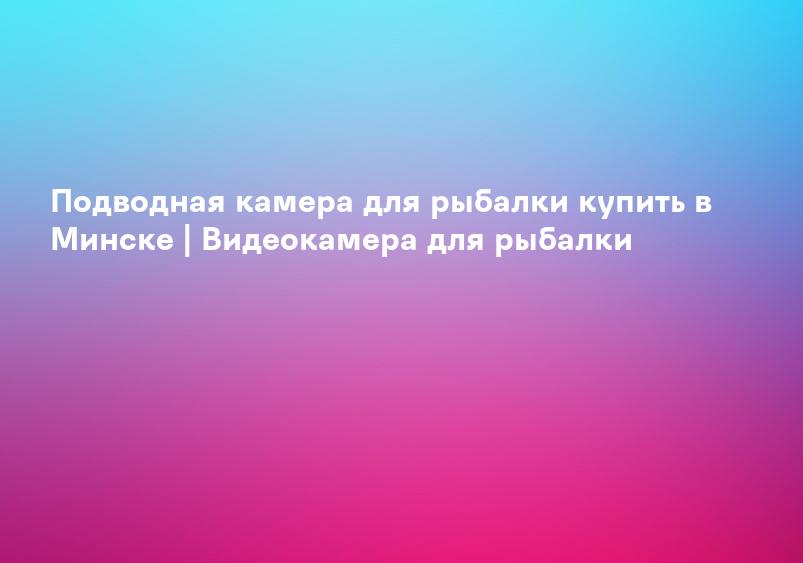 Подводная камера для рыбалки купить в Минске | Видеокамера для рыбалки