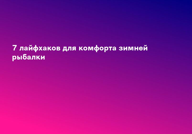 7 лайфхаков для комфорта зимней рыбалки