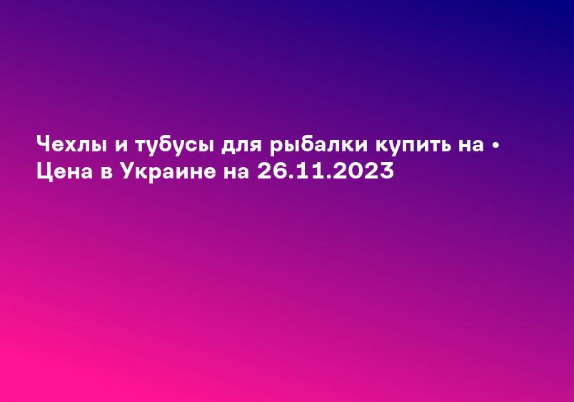 Чехлы и тубусы для рыбалки купить на • Цена в Украине на 26.11.2023