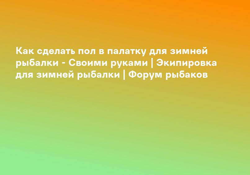 Как сделать пол в палатку для зимней рыбалки - Своими руками | Экипировка для зимней рыбалки | Форум рыбаков