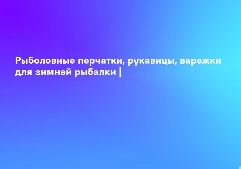 Рыболовные перчатки, рукавицы, варежки для зимней рыбалки |