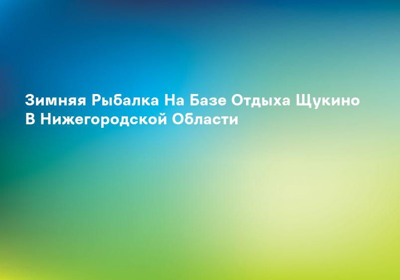 Зимняя Рыбалка На Базе Отдыха Щукино В Нижегородской Области