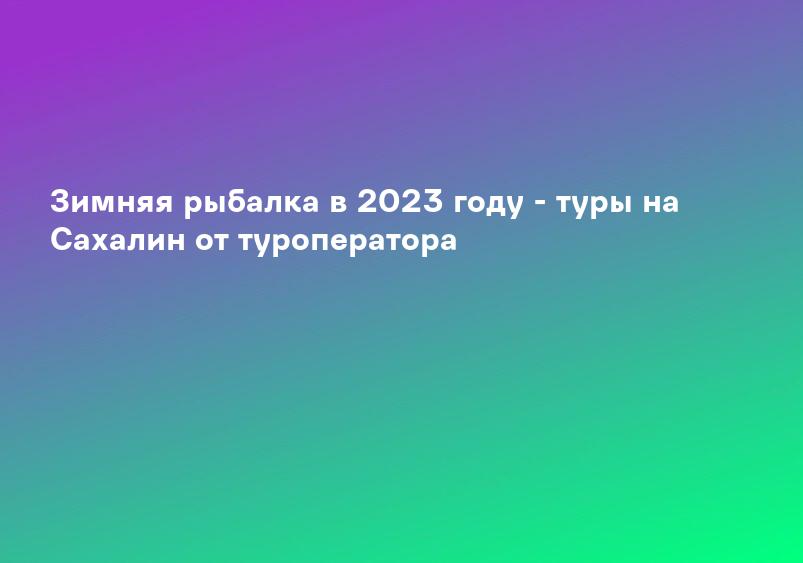 Зимняя рыбалка в 2023 году - туры на Сахалин от туроператора