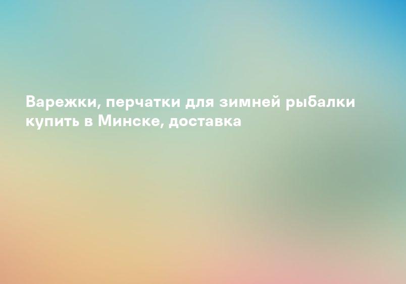 Варежки, перчатки для зимней рыбалки купить в Минске, доставка