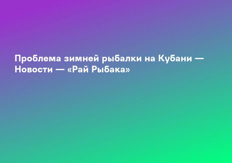 Проблема зимней рыбалки на Кубани — Новости — «Рай Рыбака»