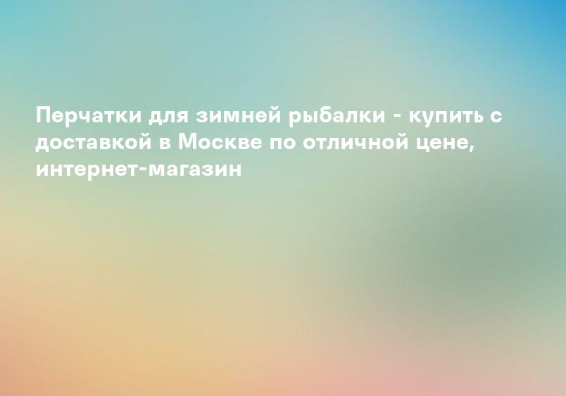 Перчатки для зимней рыбалки - купить с доставкой в Москве по отличной цене, интернет-магазин