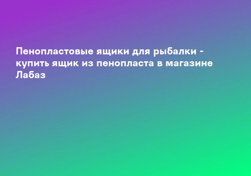 Пенопластовые ящики для рыбалки - купить ящик из пенопласта в магазине Лабаз