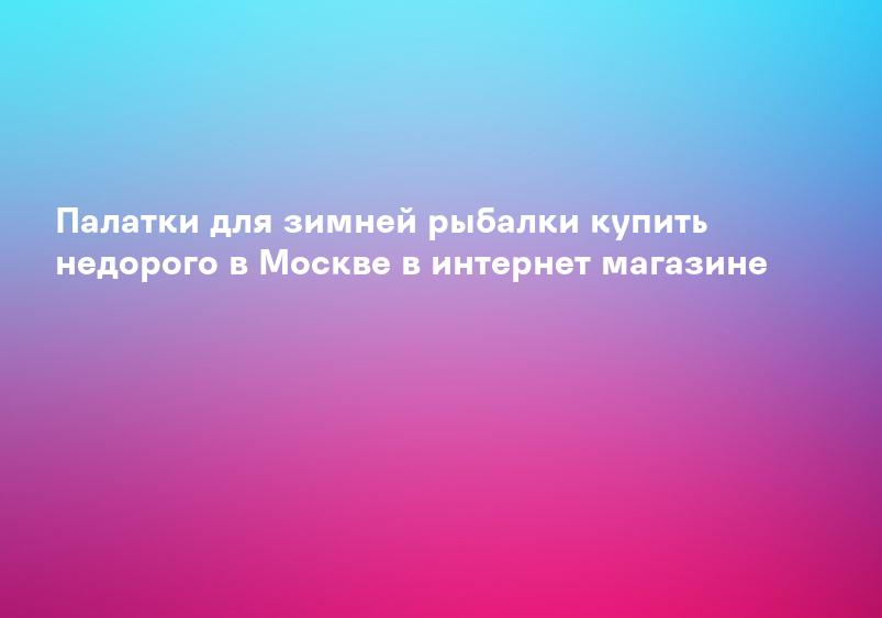Палатки для зимней рыбалки купить недорого в Москве в интернет магазине