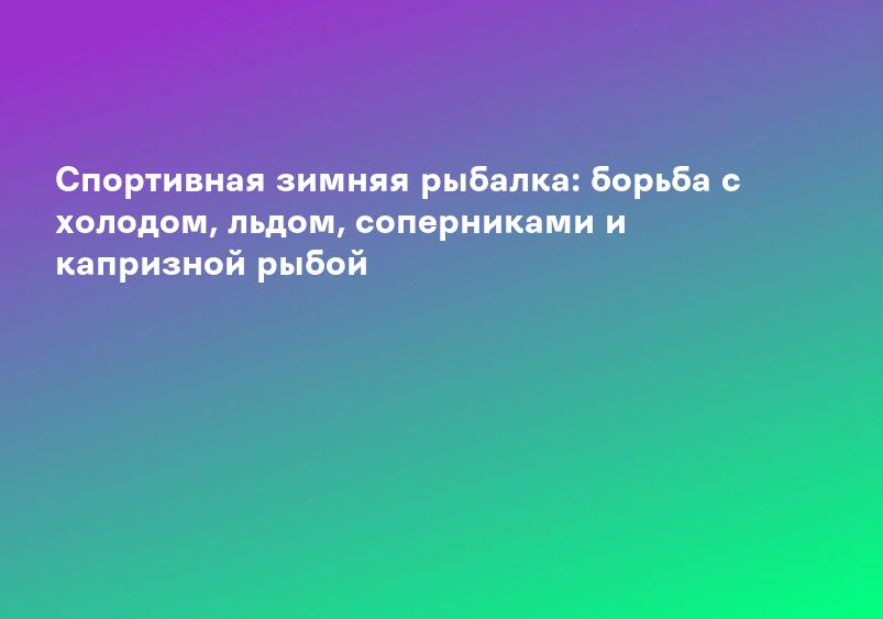 Спортивная зимняя рыбалка: борьба с холодом, льдом, соперниками и капризной рыбой
