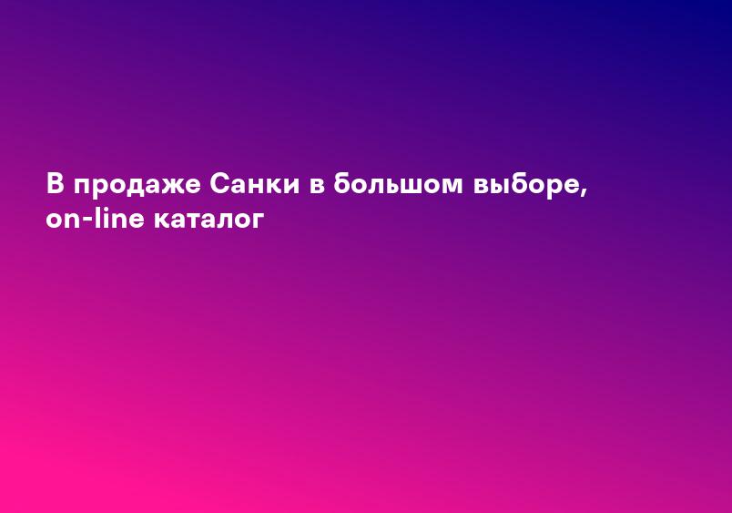 В продаже Санки в большом выборе, on-line каталог