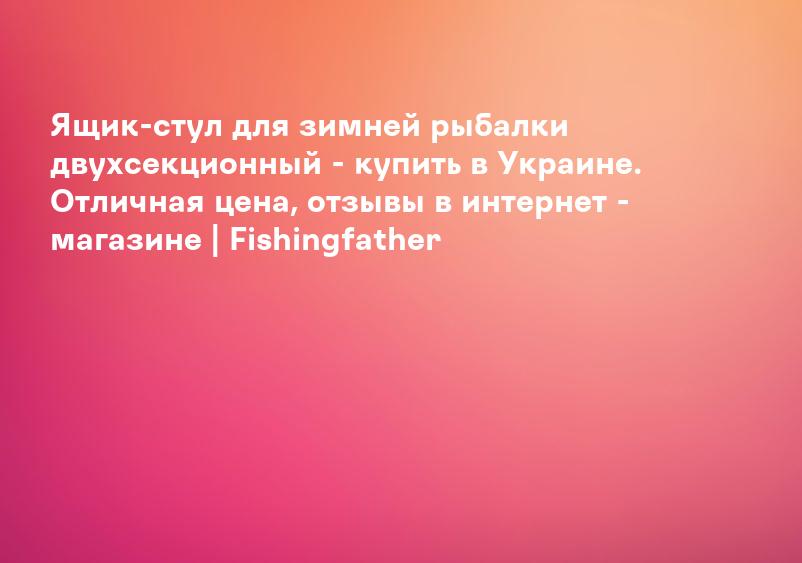 Ящик-стул для зимней рыбалки двухсекционный - купить в Украине. Отличная цена, отзывы в интернет - магазине | Fishingfather