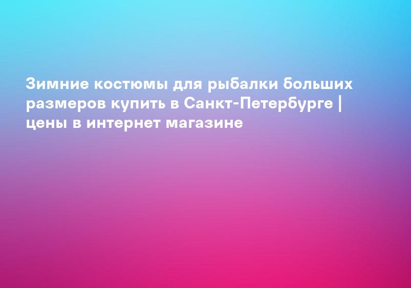 Зимние костюмы для рыбалки больших размеров купить в Санкт-Петербурге | цены в интернет магазине