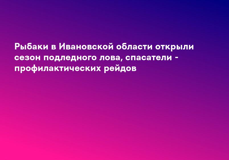 Рыбаки в Ивановской области открыли сезон подледного лова, спасатели - профилактических рейдов