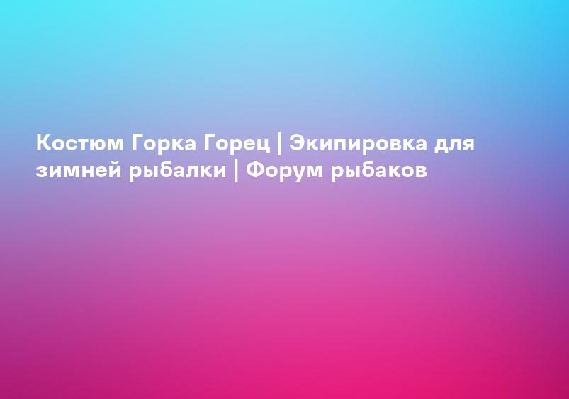 Костюм Горка Горец | Экипировка для зимней рыбалки | Форум рыбаков