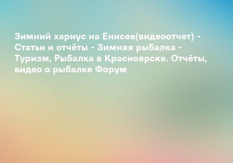 Зимний хариус на Енисее(видеоотчет) - Статьи и отчёты - Зимняя рыбалка - Туризм, Рыбалка в Красноярске. Отчёты, видео о рыбалке Форум