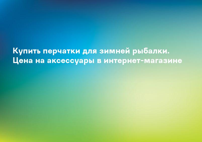 Купить перчатки для зимней рыбалки. Цена на аксессуары в интернет-магазине