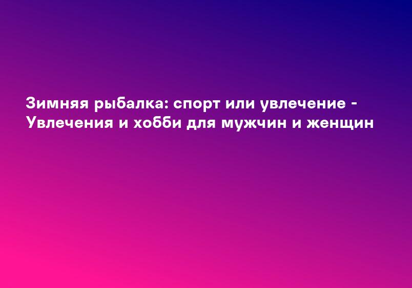 Зимняя рыбалка: спорт или увлечение - Увлечения и хобби для мужчин и женщин