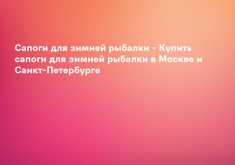 Сапоги для зимней рыбалки - Купить сапоги для зимней рыбалки в Москве и Санкт-Петербурге