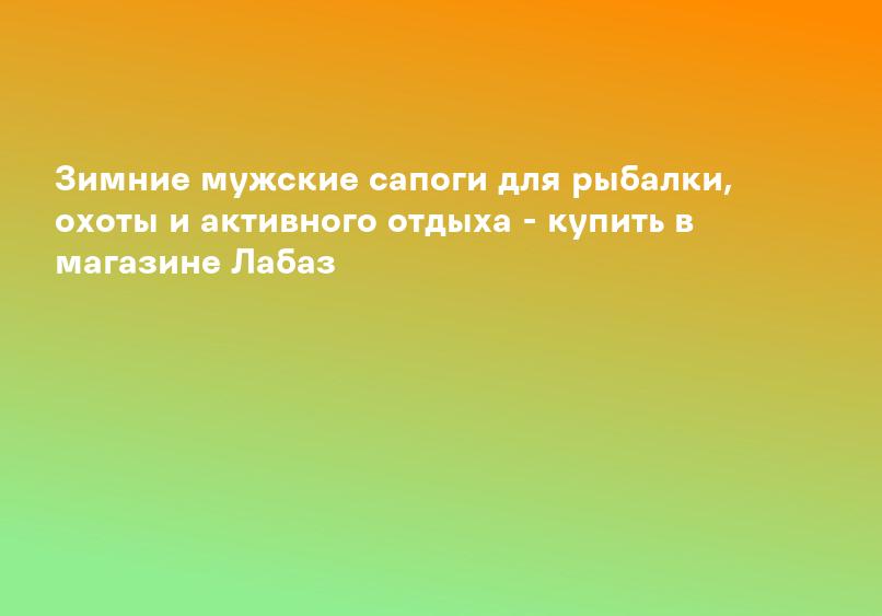 Зимние мужские сапоги для рыбалки, охоты и активного отдыха - купить в магазине Лабаз