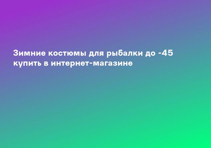 Зимние костюмы для рыбалки до -45 купить в интернет-магазине
