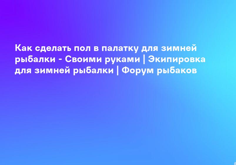 Как сделать пол в палатку для зимней рыбалки - Своими руками | Экипировка для зимней рыбалки | Форум рыбаков