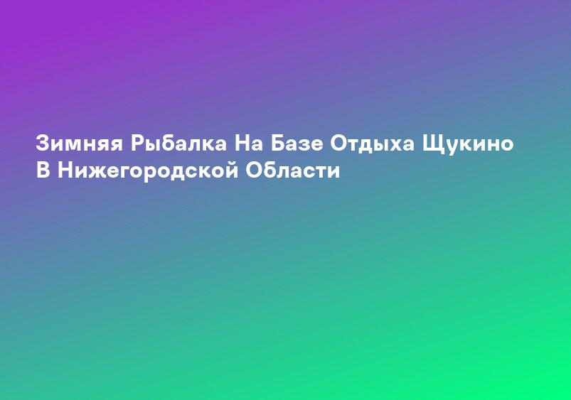Зимняя Рыбалка На Базе Отдыха Щукино В Нижегородской Области