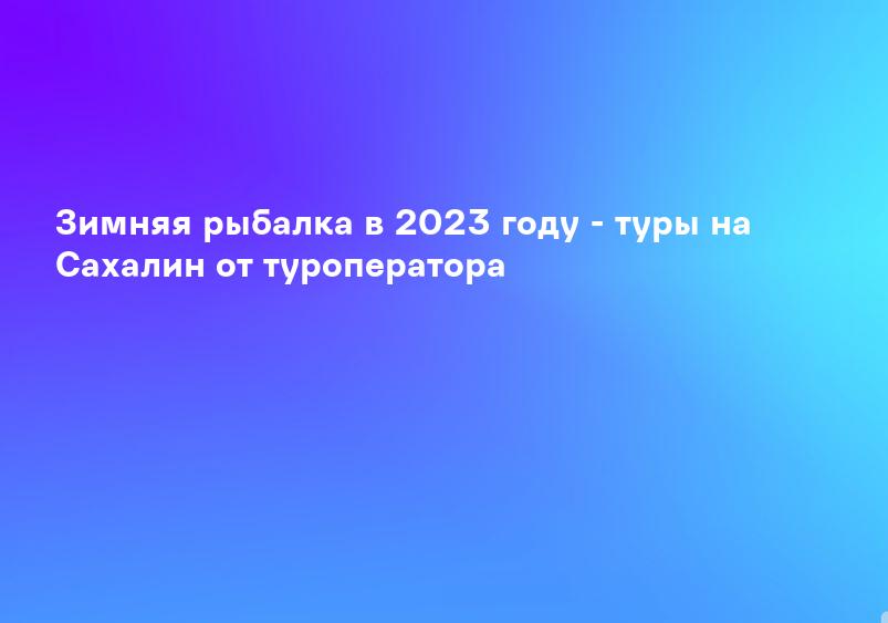 Зимняя рыбалка в 2023 году - туры на Сахалин от туроператора