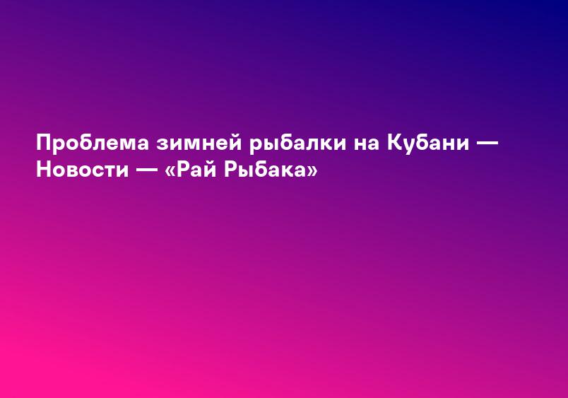 Проблема зимней рыбалки на Кубани — Новости — «Рай Рыбака»