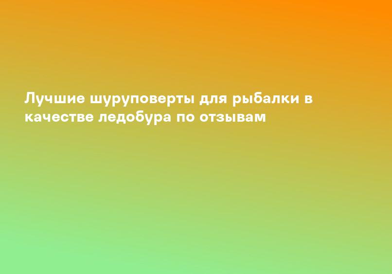 Лучшие шуруповерты для рыбалки в качестве ледобура по отзывам