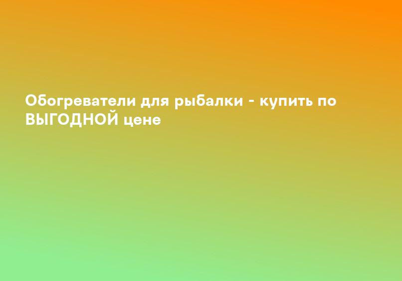 Обогреватели для рыбалки - купить по ВЫГОДНОЙ цене