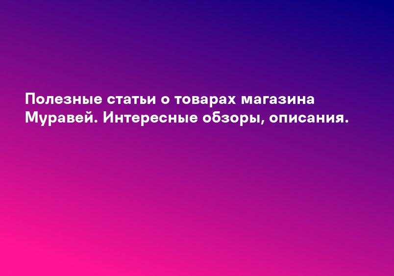 Полезные статьи о товарах магазина Муравей. Интересные обзоры, описания.