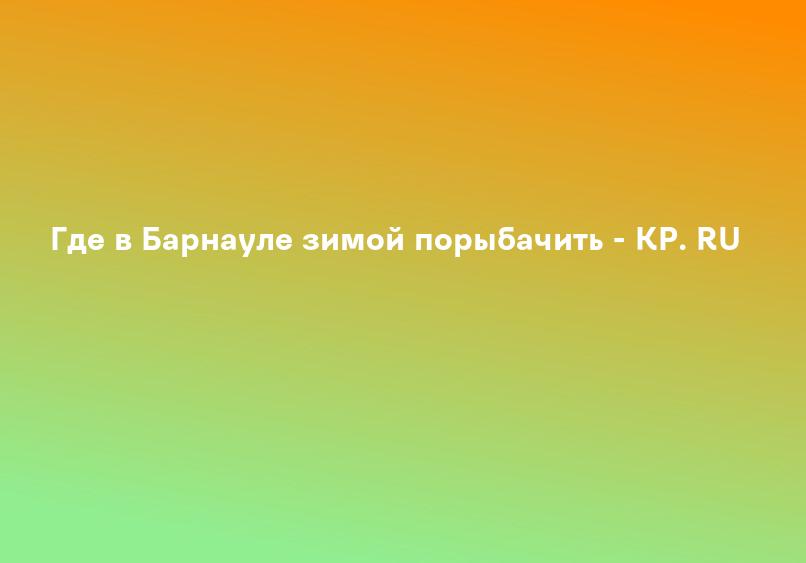 Где в Барнауле зимой порыбачить - KP. RU