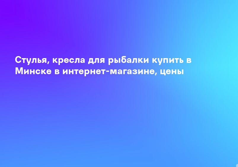 Стулья, кресла для рыбалки купить в Минске в интернет-магазине, цены