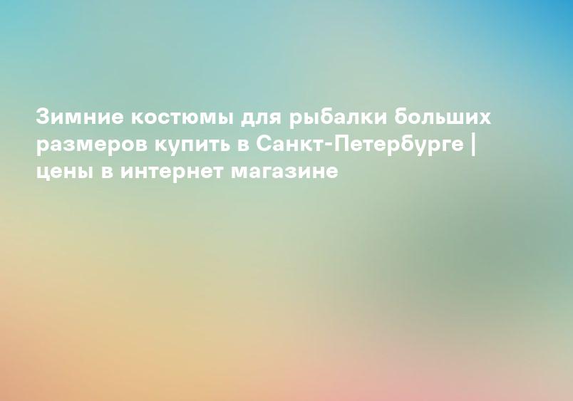 Зимние костюмы для рыбалки больших размеров купить в Санкт-Петербурге | цены в интернет магазине