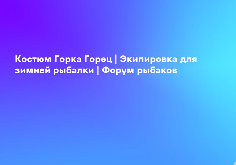 Костюм Горка Горец | Экипировка для зимней рыбалки | Форум рыбаков