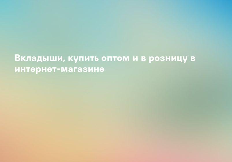 Вкладыши, купить оптом и в розницу в интернет-магазине