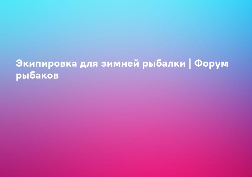 Экипировка для зимней рыбалки | Форум рыбаков