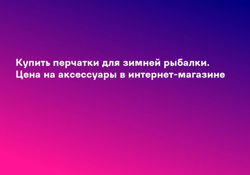 Купить перчатки для зимней рыбалки. Цена на аксессуары в интернет-магазине