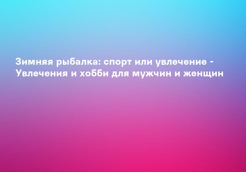 Зимняя рыбалка: спорт или увлечение - Увлечения и хобби для мужчин и женщин