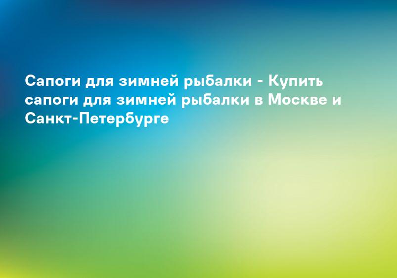 Сапоги для зимней рыбалки - Купить сапоги для зимней рыбалки в Москве и Санкт-Петербурге