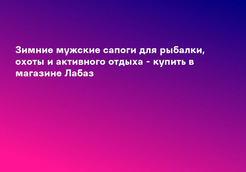 Зимние мужские сапоги для рыбалки, охоты и активного отдыха - купить в магазине Лабаз