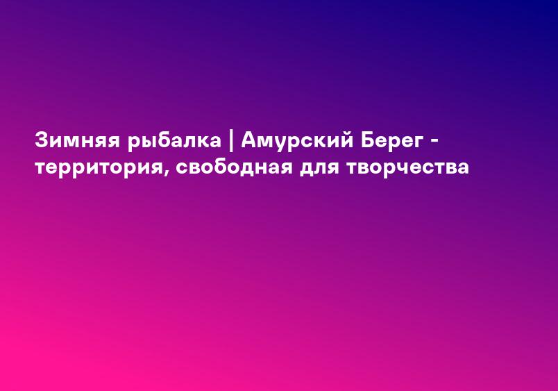 Зимняя рыбалка | Амурский Берег - территория, свободная для творчества