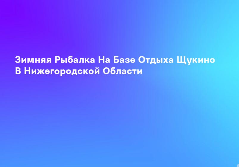 Зимняя Рыбалка На Базе Отдыха Щукино В Нижегородской Области