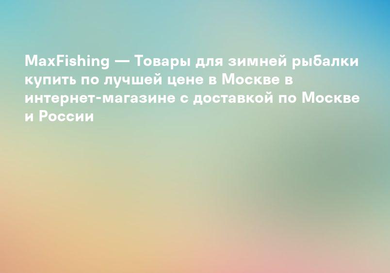 MaxFishing — Товары для зимней рыбалки купить по лучшей цене в Москве в интернет-магазине с доставкой по Москве и России