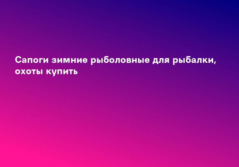 Сапоги зимние рыболовные для рыбалки, охоты купить