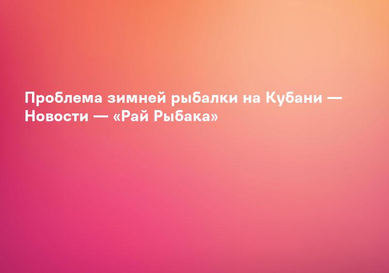 Проблема зимней рыбалки на Кубани — Новости — «Рай Рыбака»
