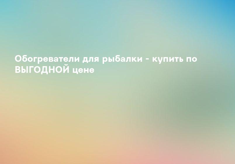 Обогреватели для рыбалки - купить по ВЫГОДНОЙ цене