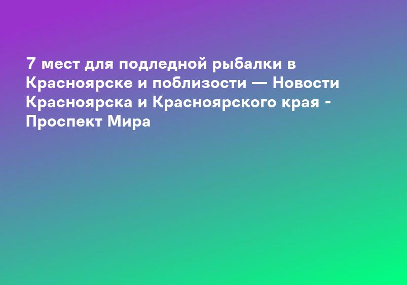 7 мест для подледной рыбалки в Красноярске и поблизости — Новости Красноярска и Красноярского края - Проспект Мира